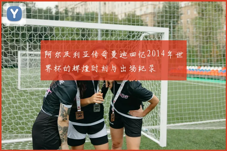 阿尔及利亚传奇曼迪回忆2014年世界杯的辉煌时刻与出场纪录
