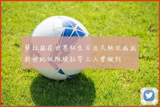 萨拉赫在世界杯生日当天助攻成就新世纪仅维埃拉等三人曾做到