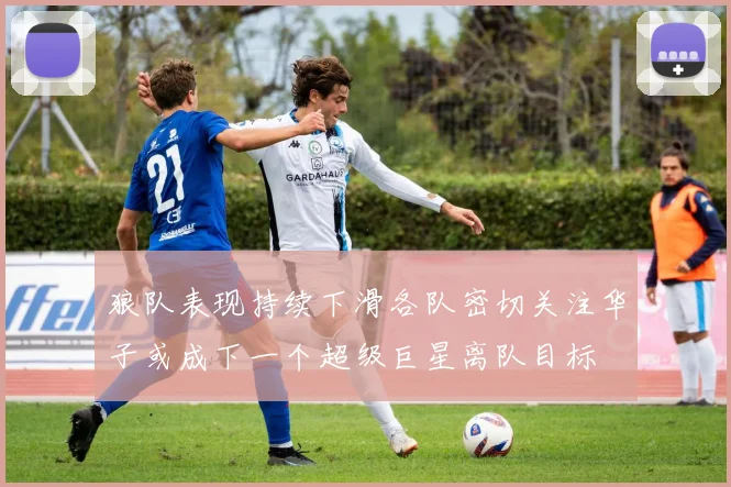 狼队表现持续下滑各队密切关注华子或成下一个超级巨星离队目标