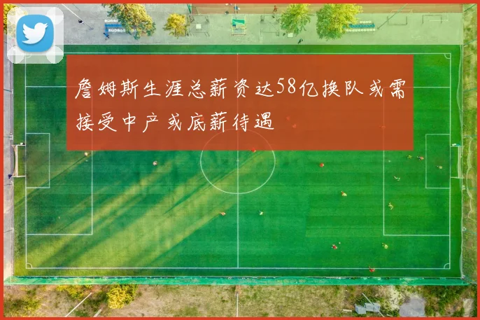 詹姆斯生涯总薪资达58亿换队或需接受中产或底薪待遇