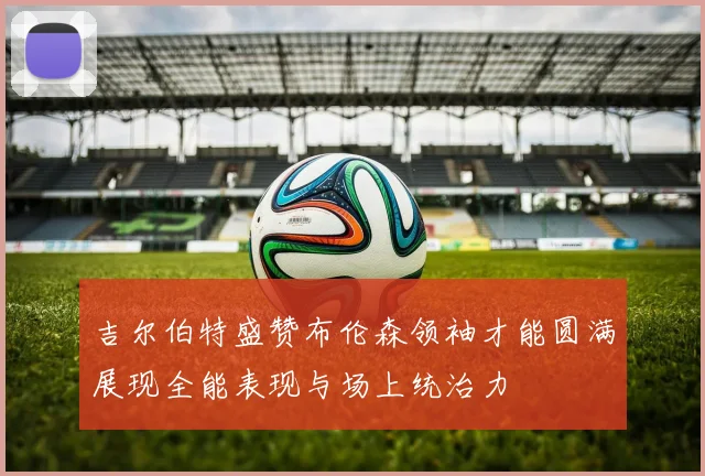吉尔伯特盛赞布伦森领袖才能圆满展现全能表现与场上统治力