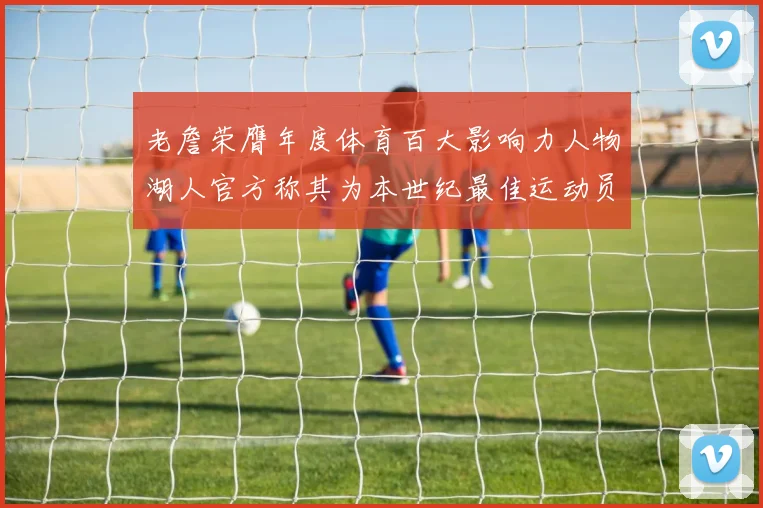 老詹荣膺年度体育百大影响力人物湖人官方称其为本世纪最佳运动员