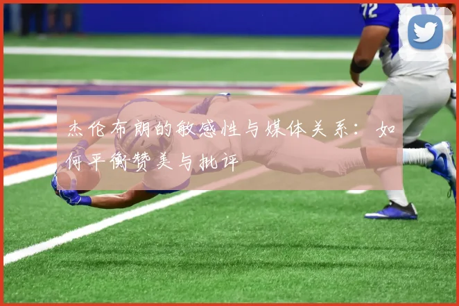 杰伦布朗的敏感性与媒体关系：如何平衡赞美与批评