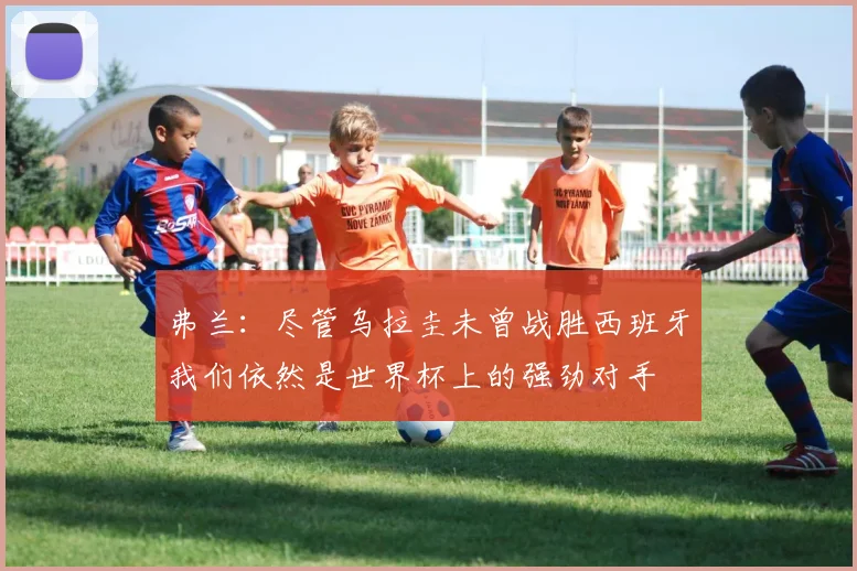弗兰：尽管乌拉圭未曾战胜西班牙我们依然是世界杯上的强劲对手
