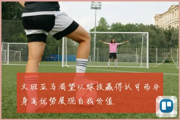 文班亚马渴望以球技赢得认可而非身高优势展现自我价值
