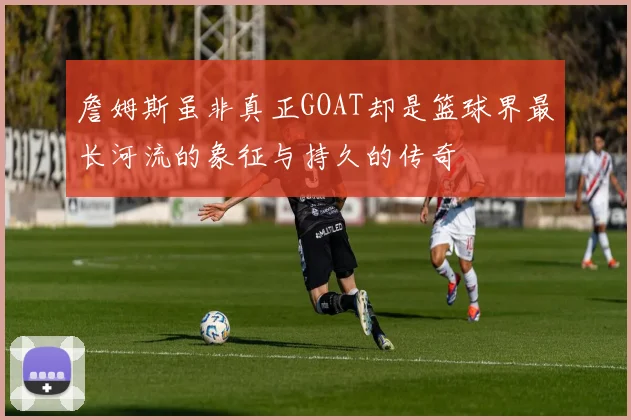 詹姆斯虽非真正GOAT却是篮球界最长河流的象征与持久的传奇
