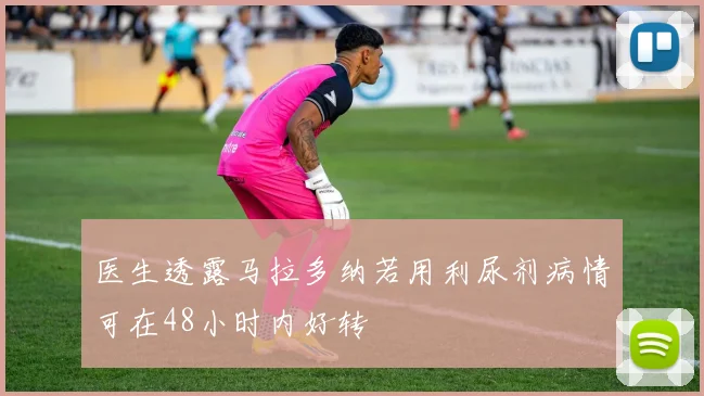 医生透露马拉多纳若用利尿剂病情可在48小时内好转