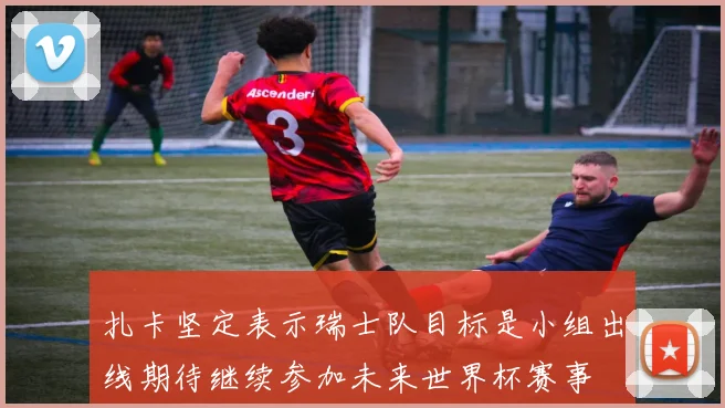 扎卡坚定表示瑞士队目标是小组出线期待继续参加未来世界杯赛事