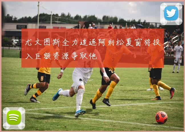 尤文图斯全力追逐阿利松夏窗将投入巨额资源争取他